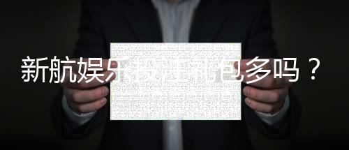 新航娱乐投注礼包多吗?揭秘新手礼包与高返水福利