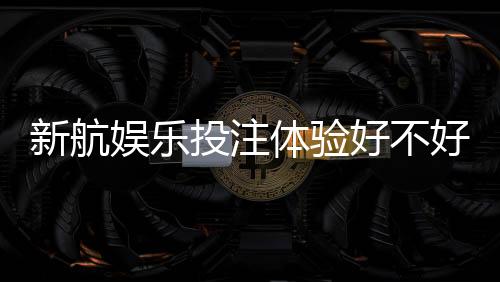 新航娱乐投注体验好不好?资深玩家亲测真实体验分享