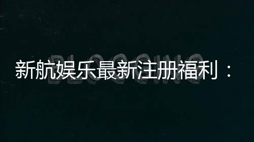 新航娱乐最新注册福利:首存加码送豪礼新会员专享优惠