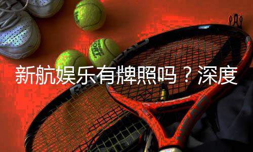 新航娱乐有牌照吗?深度解析其正规性与牌照详情
