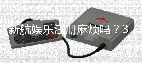 新航娱乐注册麻烦吗?3分钟快速开户流程详解