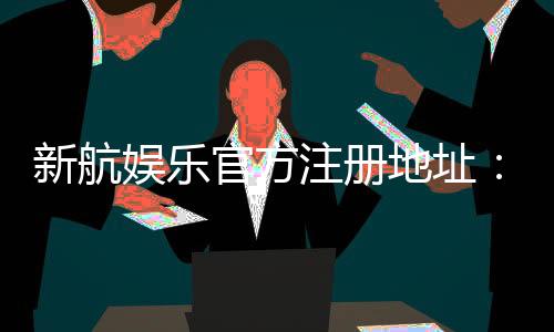 新航娱乐官方注册地址:轻松获取官网入口与注册优惠指南