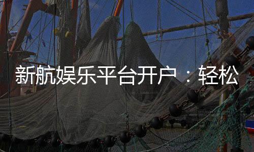 新航娱乐平台开户:轻松注册畅享顶级棋牌电游盛宴