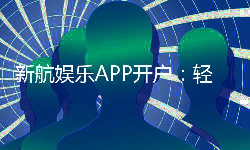 新航娱乐APP开户:轻松注册即享豪华礼包与真人娱乐