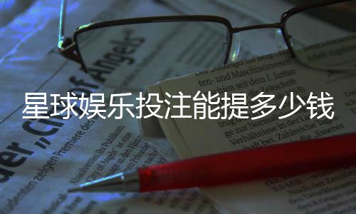 星球娱乐投注能提多少钱?揭秘提款额度与到账时间