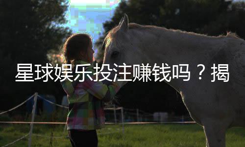 星球娱乐投注赚钱吗?揭秘真实收益与实战技巧