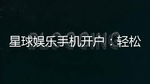 星球娱乐手机开户:轻松三步完成注册畅享顶级游戏体验