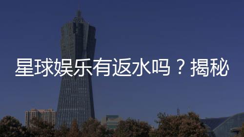 星球娱乐有返水吗？揭秘返水比例与领取攻略