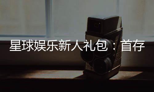 星球娱乐新人礼包:首存即送888元限时领取畅玩棋牌电子游艺