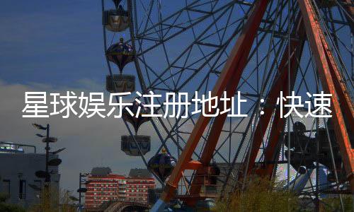 星球娱乐注册地址:快速获取官网入口及安全注册指南