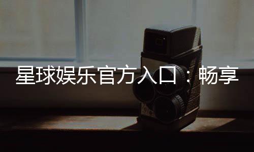 星球娱乐官方入口:畅享顶级电子游艺的尊贵体验