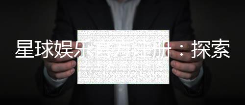 星球娱乐官方注册:探索星级游戏体验与独家优惠
