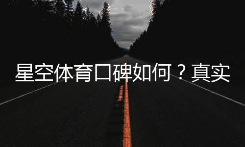 星空体育口碑如何?真实用户评价、平台可靠性与潜在风险一文看懂