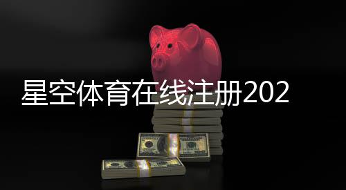 星空体育在线注册2026最新版:新手快速开户教程与常见问题一站式解决