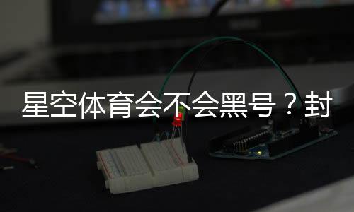 星空体育会不会黑号？封号原因、预防技巧与申诉攻略全解析