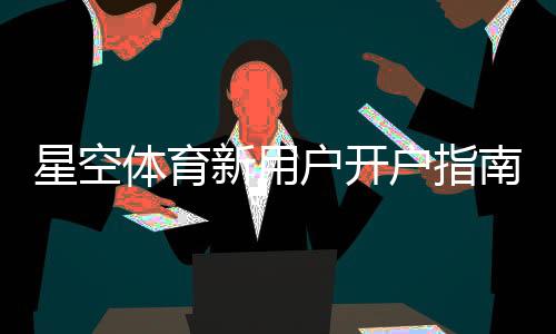 星空体育新用户开户指南:注册流程、实名认证与首存优惠详解