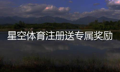 星空体育注册送专属奖励?注册流程、奖励类型与领取攻略