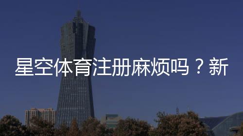 星空体育注册麻烦吗?新手一步步快速完成注册流程与常见问题解决办法