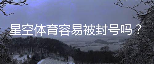 星空体育容易被封号吗?封号原因、风险评估与防封实用攻略