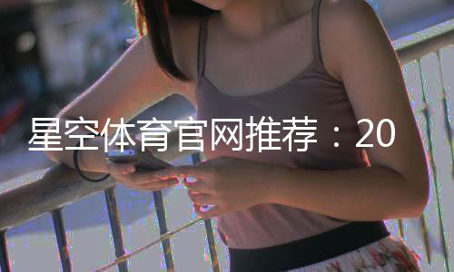 星空体育官网推荐:2026最新版平台评测、注册流程与优惠活动全解析