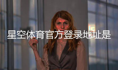 星空体育官方登录地址是什么？2026最新入口、常见问题与安全登录指南