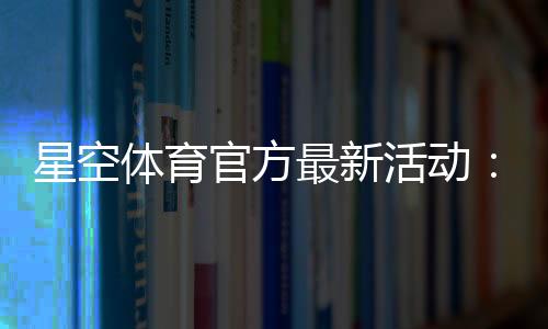 星空体育官方最新活动:优惠内容、参与方式与领取攻略