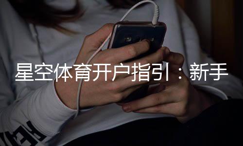 星空体育开户指引:新手注册全流程详解与常见问题解答