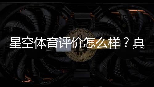 星空体育评价怎么样?真实测评、优缺点与使用指南