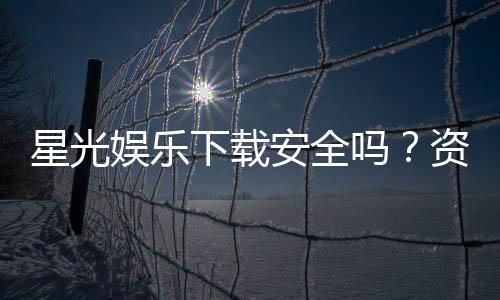 星光娱乐下载安全吗?资深玩家实测安全性与下载攻略