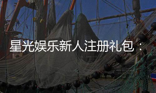 星光娱乐新人注册礼包:首存即送888元限时领取!
