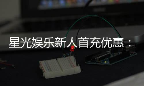 星光娱乐新人首充优惠:注册即享三重豪礼与返利特权