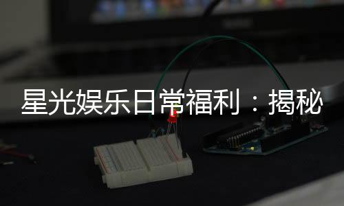 星光娱乐日常福利:揭秘会员专属福利与每日惊喜活动