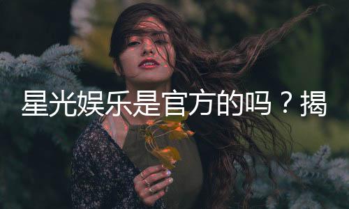星光娱乐是官方的吗?揭秘平台背景与安全认证详情