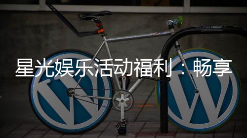 星光娱乐活动福利:畅享多重好礼与惊喜回馈