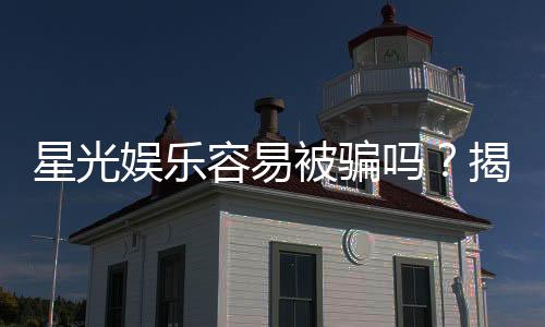 星光娱乐容易被骗吗?揭秘平台安全性与防骗攻略