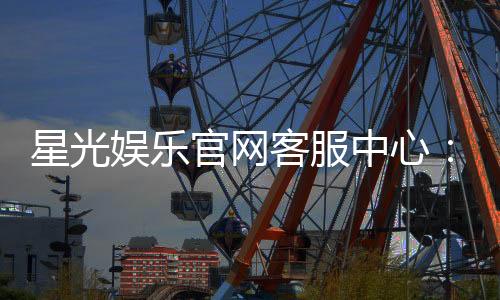 星光娱乐官网客服中心:专业服务与高效解决方案指南