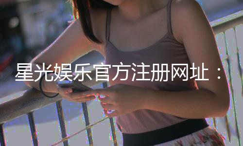 星光娱乐官方注册网址:轻松获取官网入口与注册教程