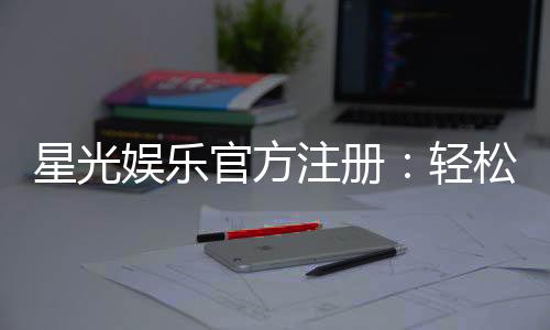星光娱乐官方注册:轻松完成账号开通畅享顶级棋牌体验