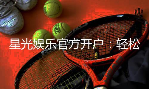 星光娱乐官方开户:轻松注册领取豪华新手礼包