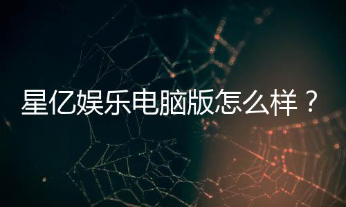 星亿娱乐电脑版怎么样?资深玩家真实体验评测