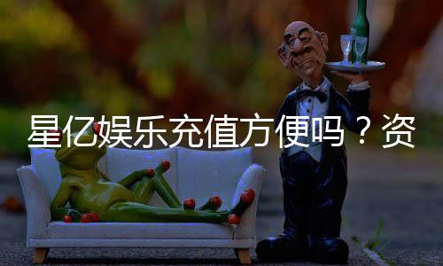 星亿娱乐充值方便吗?资深玩家实测充值流程与到账速度