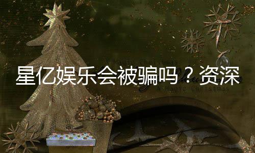 星亿娱乐会被骗吗?资深玩家揭秘防骗技巧与平台安全性