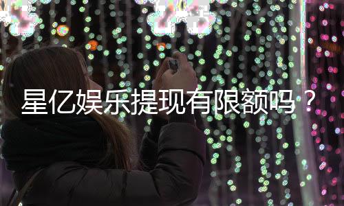 星亿娱乐提现有限额吗?详解平台提款规则与额度限制