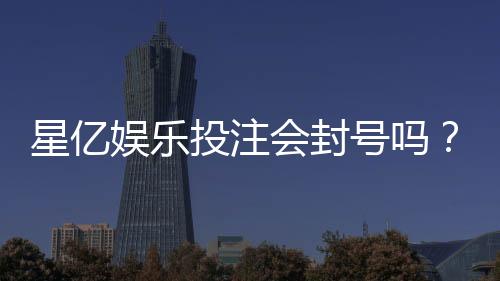 星亿娱乐投注会封号吗?深度解析平台风控规则与防封技巧