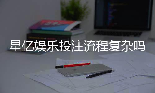 星亿娱乐投注流程复杂吗?3分钟带你轻松搞定全步骤