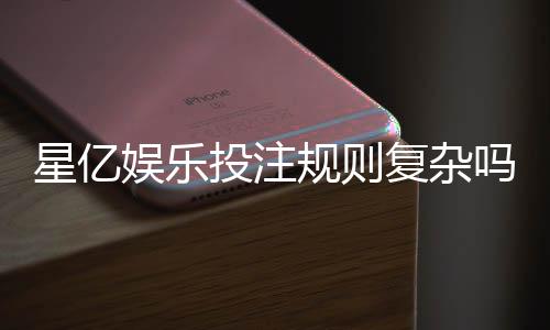 星亿娱乐投注规则复杂吗?新手必看的简明解析指南