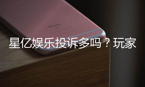 星亿娱乐投诉多吗?玩家真实反馈与平台解析