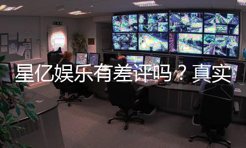 星亿娱乐有差评吗?真实玩家体验与评价解析