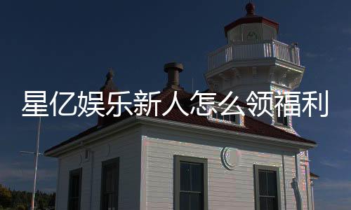 星亿娱乐新人怎么领福利?手把手教你领取超值新人礼包
