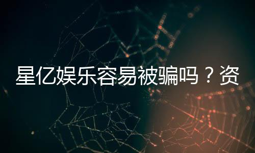 星亿娱乐容易被骗吗?资深玩家揭秘防骗技巧与平台真相